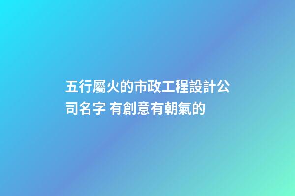 五行屬火的市政工程設計公司名字 有創意有朝氣的-第1張-公司起名-玄機派